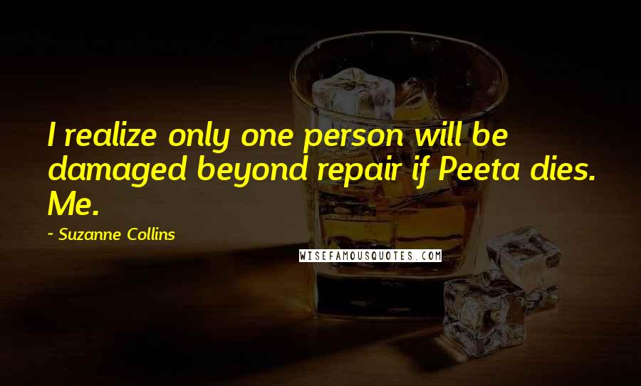 Suzanne Collins Quotes: I realize only one person will be damaged beyond repair if Peeta dies. Me.