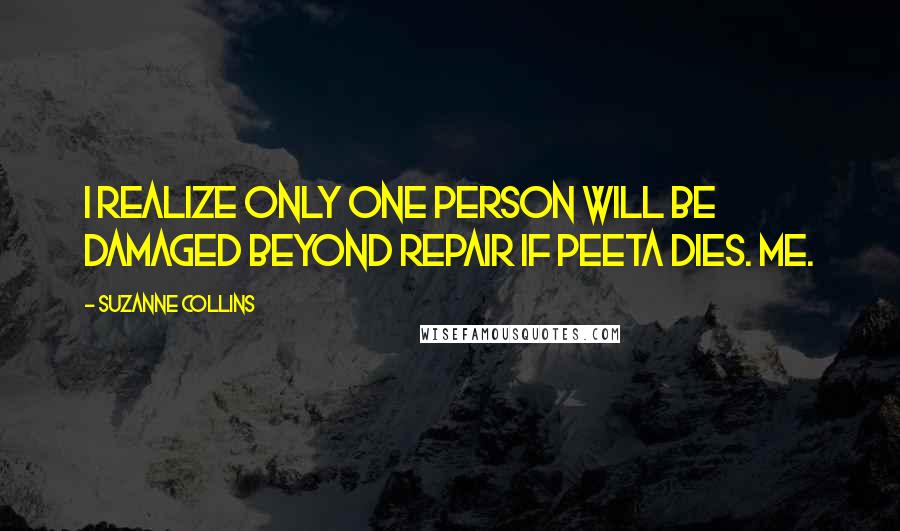 Suzanne Collins Quotes: I realize only one person will be damaged beyond repair if Peeta dies. Me.