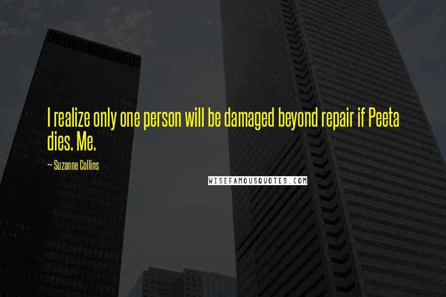 Suzanne Collins Quotes: I realize only one person will be damaged beyond repair if Peeta dies. Me.