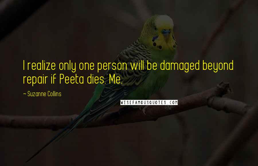 Suzanne Collins Quotes: I realize only one person will be damaged beyond repair if Peeta dies. Me.