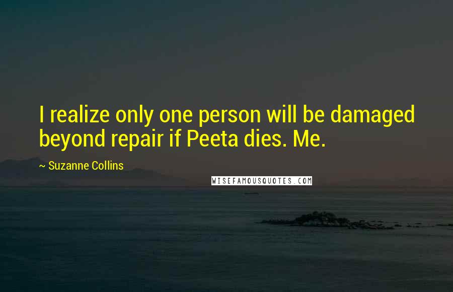 Suzanne Collins Quotes: I realize only one person will be damaged beyond repair if Peeta dies. Me.