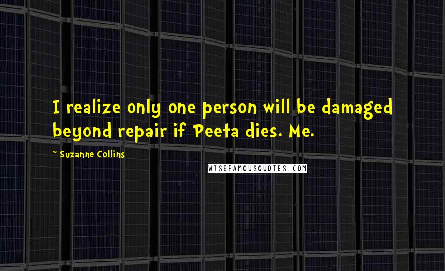 Suzanne Collins Quotes: I realize only one person will be damaged beyond repair if Peeta dies. Me.