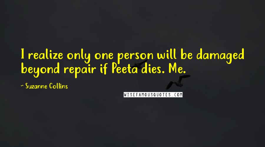 Suzanne Collins Quotes: I realize only one person will be damaged beyond repair if Peeta dies. Me.