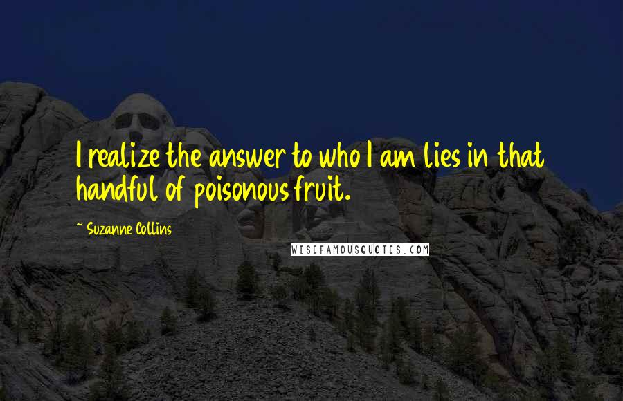 Suzanne Collins Quotes: I realize the answer to who I am lies in that handful of poisonous fruit.