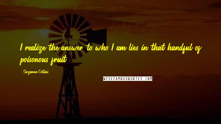 Suzanne Collins Quotes: I realize the answer to who I am lies in that handful of poisonous fruit.