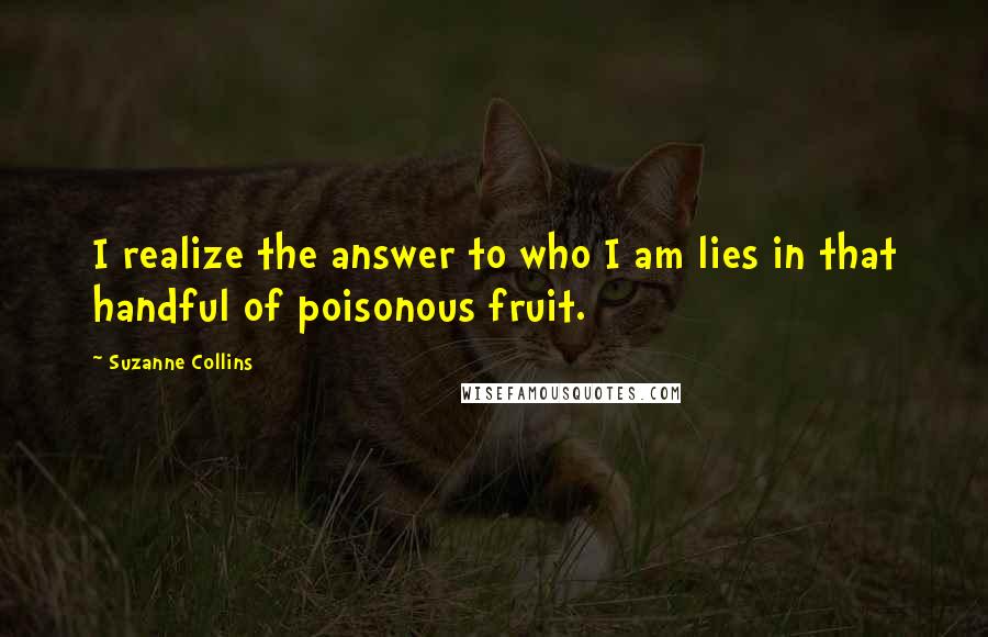 Suzanne Collins Quotes: I realize the answer to who I am lies in that handful of poisonous fruit.