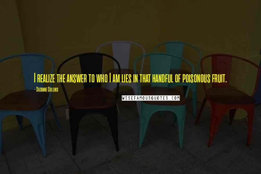 Suzanne Collins Quotes: I realize the answer to who I am lies in that handful of poisonous fruit.