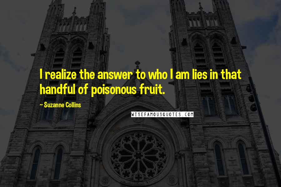 Suzanne Collins Quotes: I realize the answer to who I am lies in that handful of poisonous fruit.