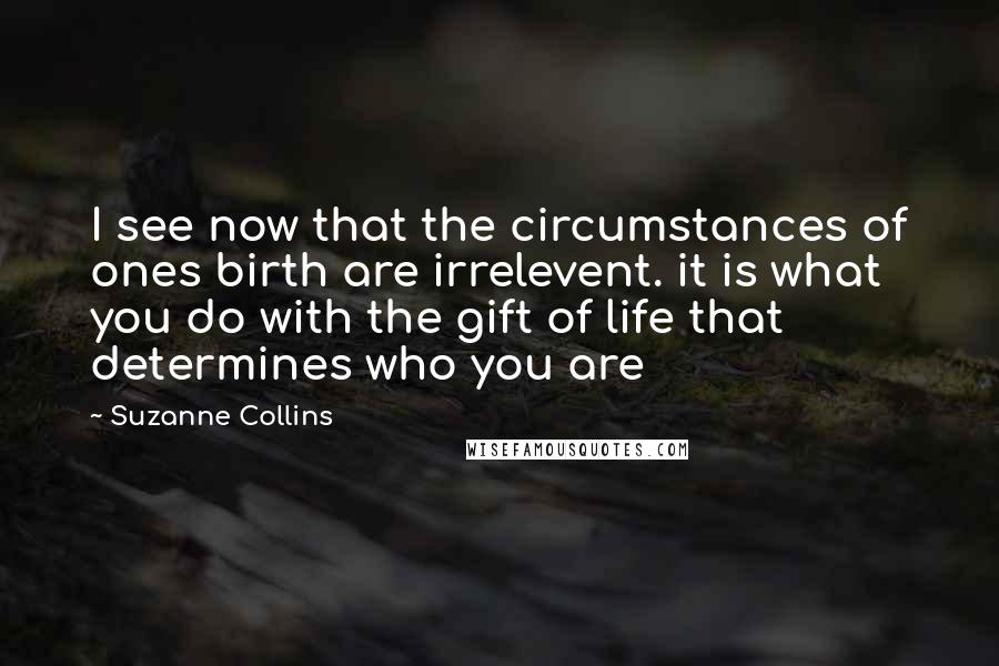 Suzanne Collins Quotes: I see now that the circumstances of ones birth are irrelevent. it is what you do with the gift of life that determines who you are