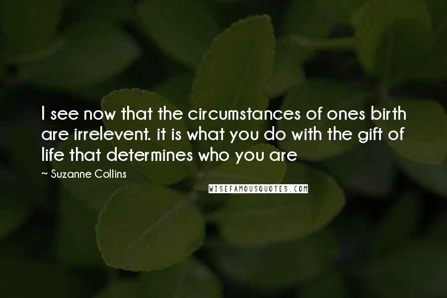 Suzanne Collins Quotes: I see now that the circumstances of ones birth are irrelevent. it is what you do with the gift of life that determines who you are