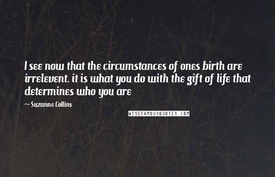 Suzanne Collins Quotes: I see now that the circumstances of ones birth are irrelevent. it is what you do with the gift of life that determines who you are