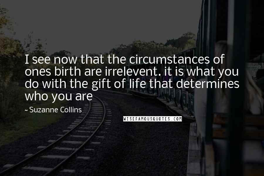 Suzanne Collins Quotes: I see now that the circumstances of ones birth are irrelevent. it is what you do with the gift of life that determines who you are