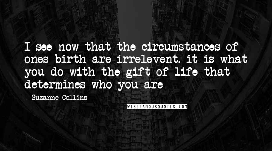 Suzanne Collins Quotes: I see now that the circumstances of ones birth are irrelevent. it is what you do with the gift of life that determines who you are