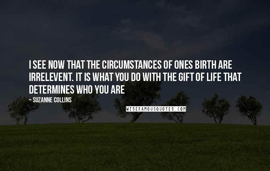 Suzanne Collins Quotes: I see now that the circumstances of ones birth are irrelevent. it is what you do with the gift of life that determines who you are