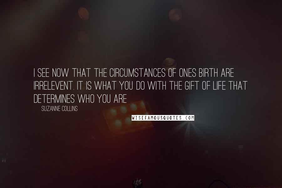 Suzanne Collins Quotes: I see now that the circumstances of ones birth are irrelevent. it is what you do with the gift of life that determines who you are