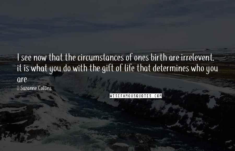 Suzanne Collins Quotes: I see now that the circumstances of ones birth are irrelevent. it is what you do with the gift of life that determines who you are