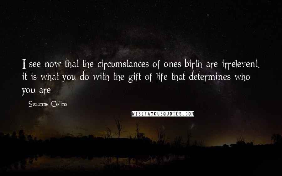 Suzanne Collins Quotes: I see now that the circumstances of ones birth are irrelevent. it is what you do with the gift of life that determines who you are
