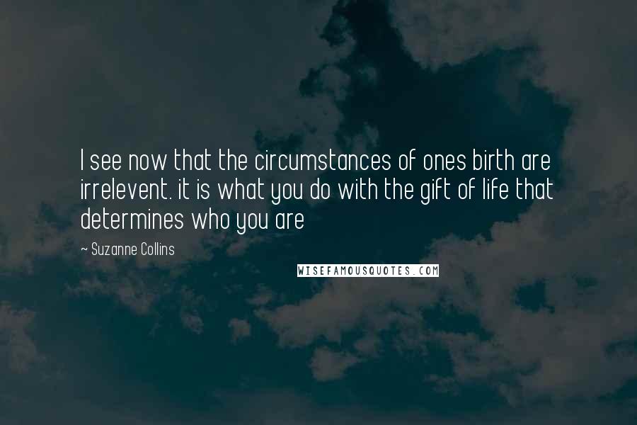 Suzanne Collins Quotes: I see now that the circumstances of ones birth are irrelevent. it is what you do with the gift of life that determines who you are