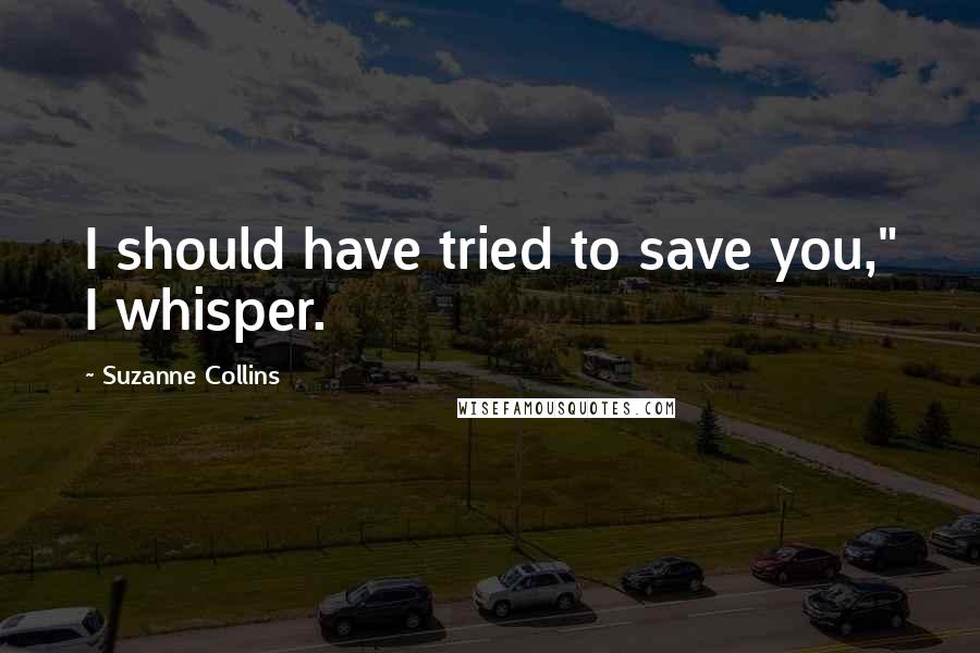 Suzanne Collins Quotes: I should have tried to save you," I whisper.