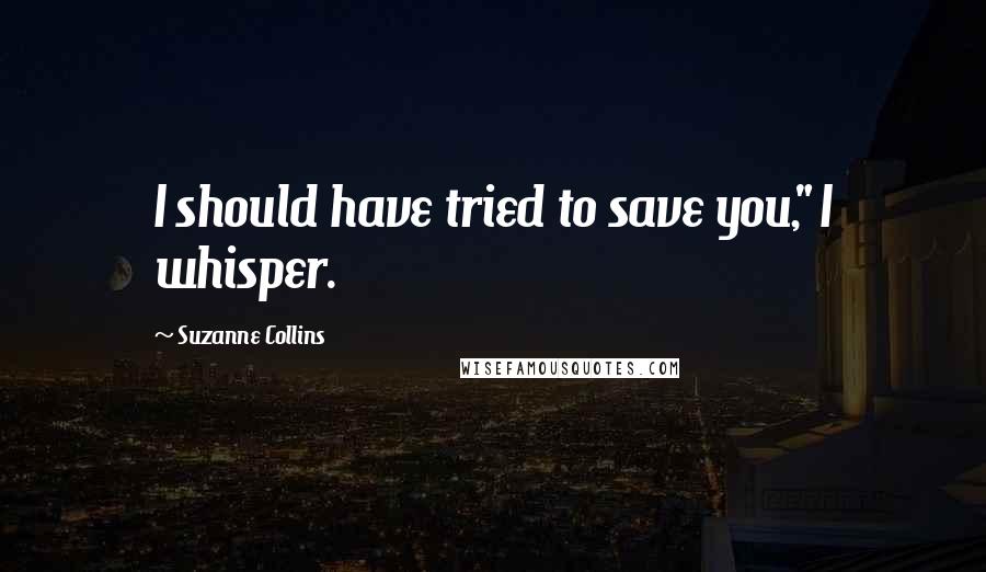 Suzanne Collins Quotes: I should have tried to save you," I whisper.
