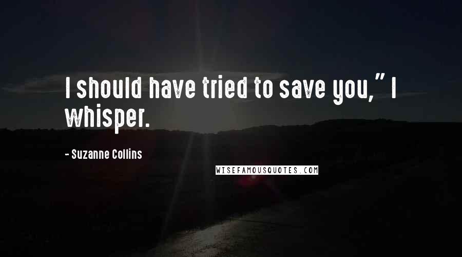 Suzanne Collins Quotes: I should have tried to save you," I whisper.