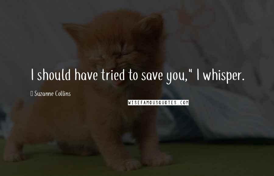 Suzanne Collins Quotes: I should have tried to save you," I whisper.