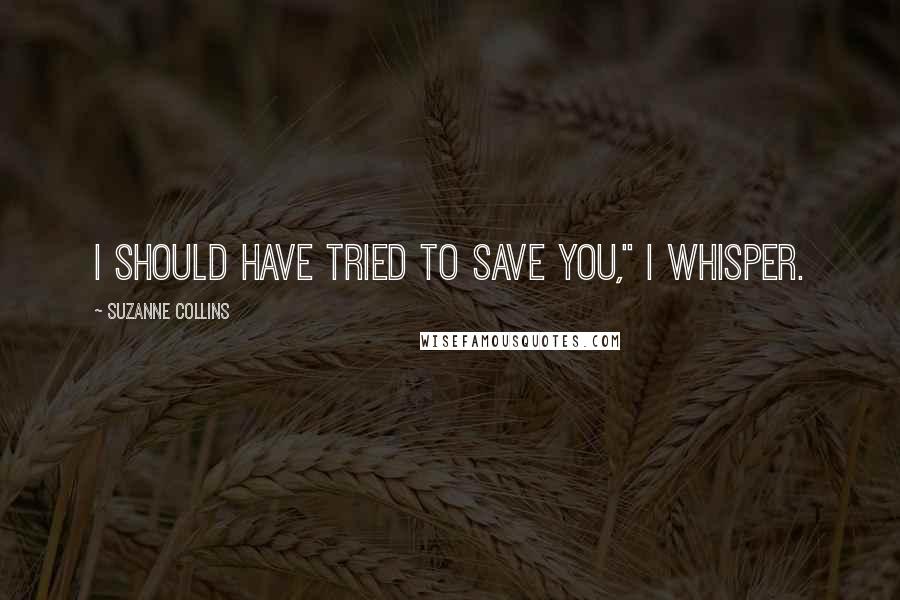 Suzanne Collins Quotes: I should have tried to save you," I whisper.