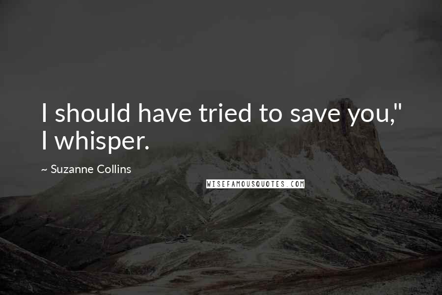 Suzanne Collins Quotes: I should have tried to save you," I whisper.