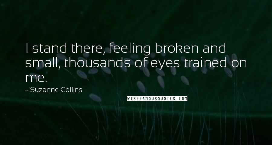 Suzanne Collins Quotes: I stand there, feeling broken and small, thousands of eyes trained on me.