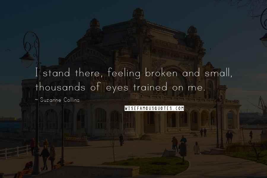Suzanne Collins Quotes: I stand there, feeling broken and small, thousands of eyes trained on me.