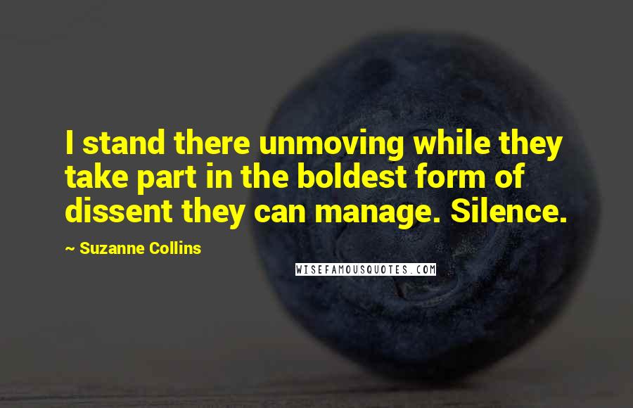 Suzanne Collins Quotes: I stand there unmoving while they take part in the boldest form of dissent they can manage. Silence.