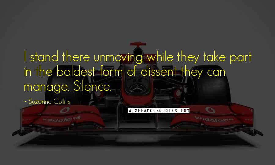 Suzanne Collins Quotes: I stand there unmoving while they take part in the boldest form of dissent they can manage. Silence.