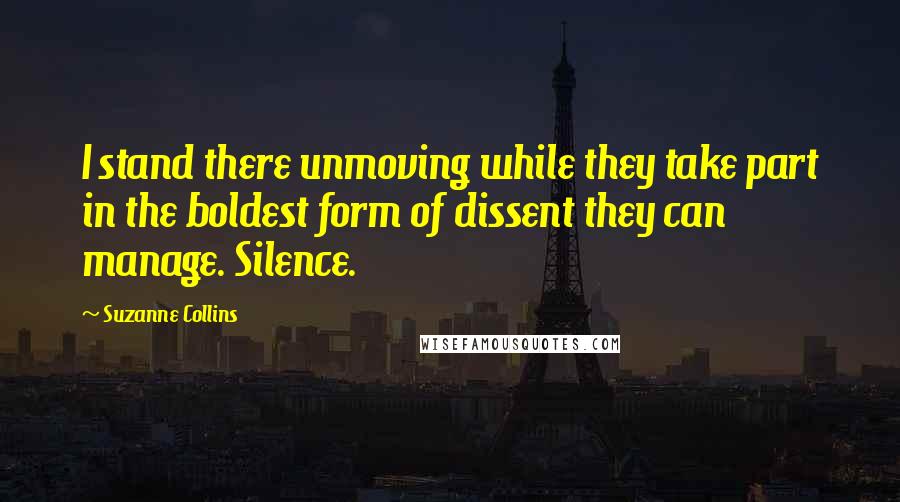 Suzanne Collins Quotes: I stand there unmoving while they take part in the boldest form of dissent they can manage. Silence.