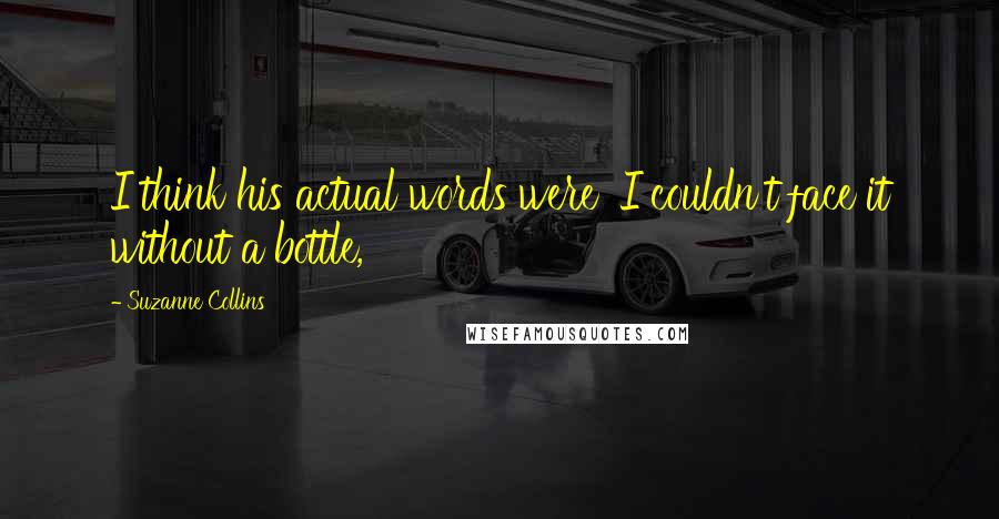 Suzanne Collins Quotes: I think his actual words were 'I couldn't face it without a bottle,