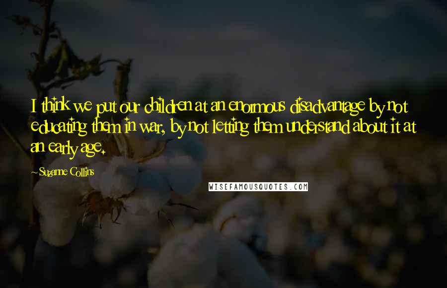 Suzanne Collins Quotes: I think we put our children at an enormous disadvantage by not educating them in war, by not letting them understand about it at an early age.