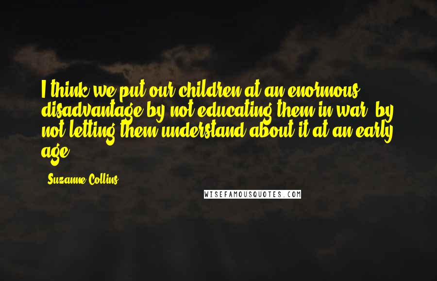 Suzanne Collins Quotes: I think we put our children at an enormous disadvantage by not educating them in war, by not letting them understand about it at an early age.