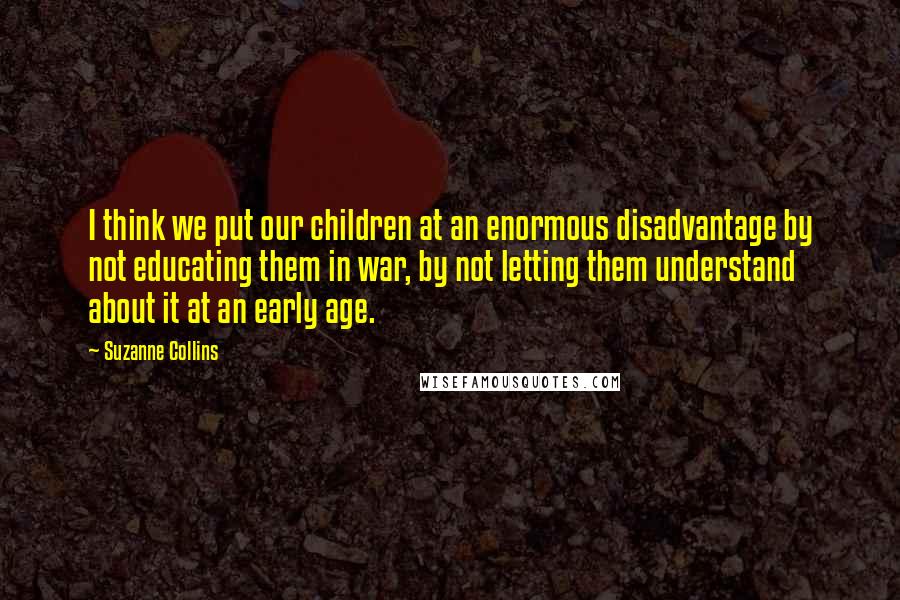 Suzanne Collins Quotes: I think we put our children at an enormous disadvantage by not educating them in war, by not letting them understand about it at an early age.