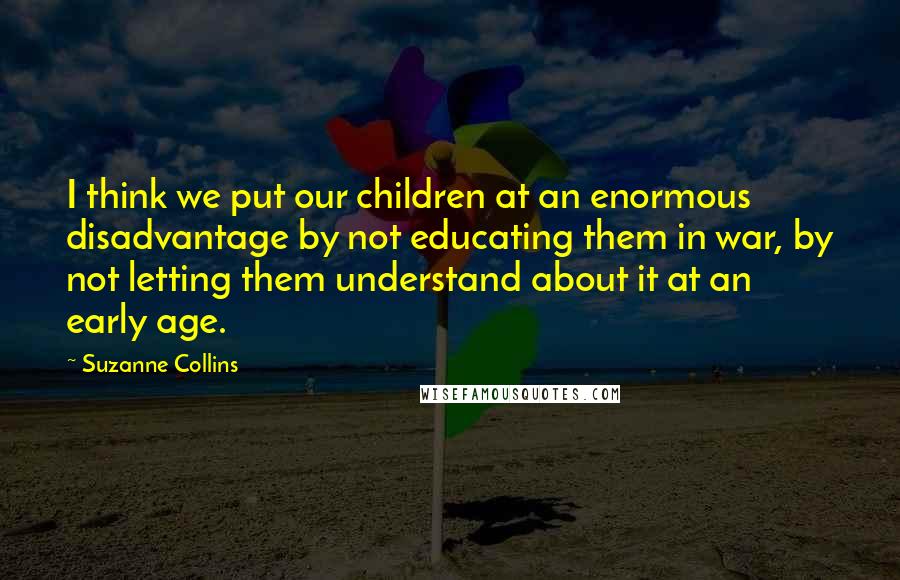 Suzanne Collins Quotes: I think we put our children at an enormous disadvantage by not educating them in war, by not letting them understand about it at an early age.