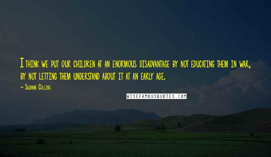 Suzanne Collins Quotes: I think we put our children at an enormous disadvantage by not educating them in war, by not letting them understand about it at an early age.