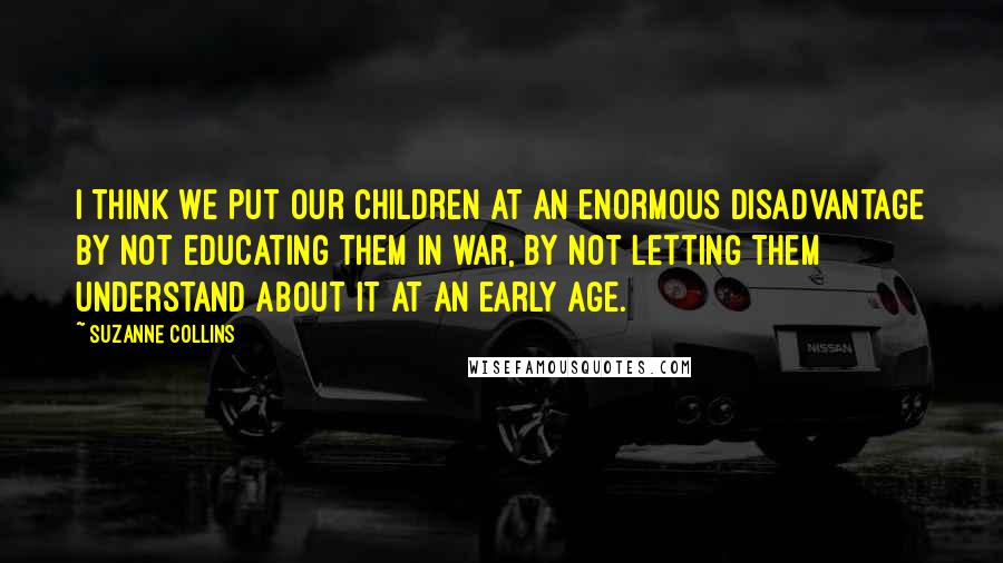 Suzanne Collins Quotes: I think we put our children at an enormous disadvantage by not educating them in war, by not letting them understand about it at an early age.