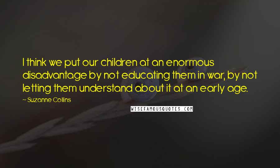 Suzanne Collins Quotes: I think we put our children at an enormous disadvantage by not educating them in war, by not letting them understand about it at an early age.