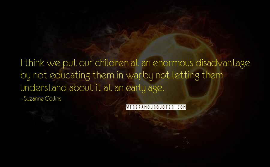 Suzanne Collins Quotes: I think we put our children at an enormous disadvantage by not educating them in war, by not letting them understand about it at an early age.