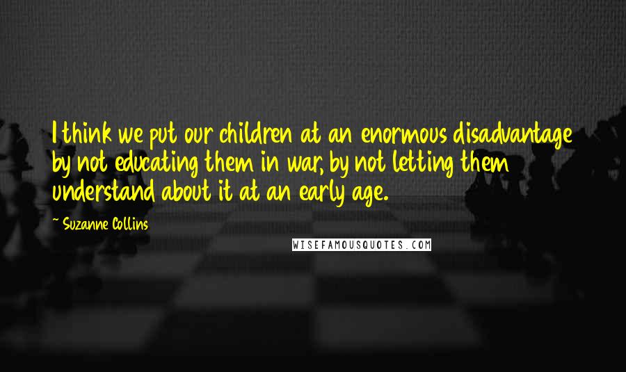 Suzanne Collins Quotes: I think we put our children at an enormous disadvantage by not educating them in war, by not letting them understand about it at an early age.