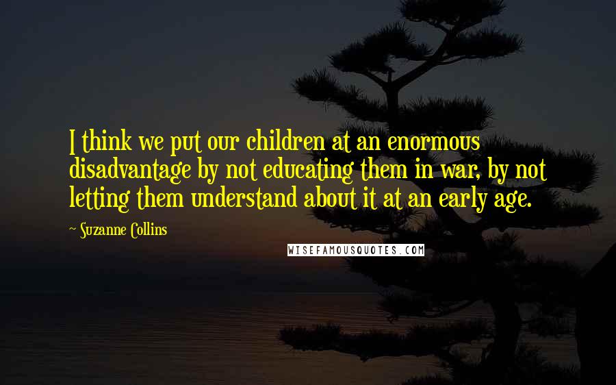 Suzanne Collins Quotes: I think we put our children at an enormous disadvantage by not educating them in war, by not letting them understand about it at an early age.