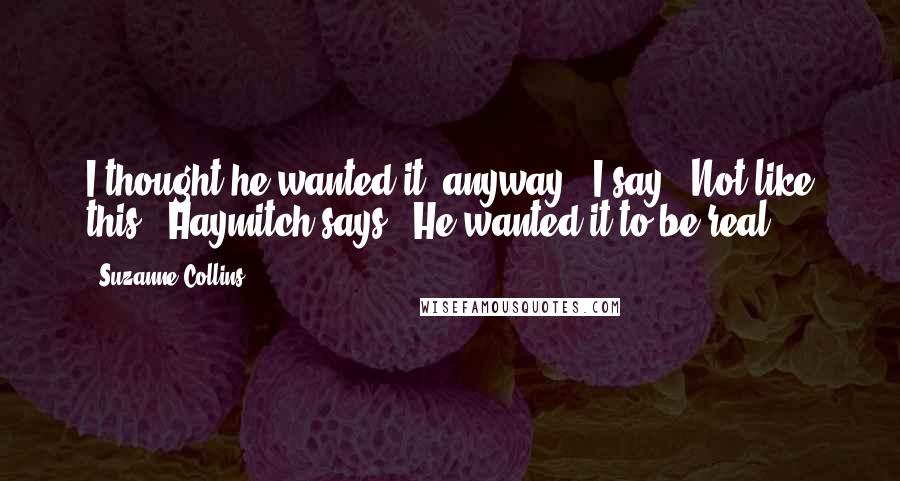 Suzanne Collins Quotes: I thought he wanted it, anyway," I say. "Not like this," Haymitch says. "He wanted it to be real.