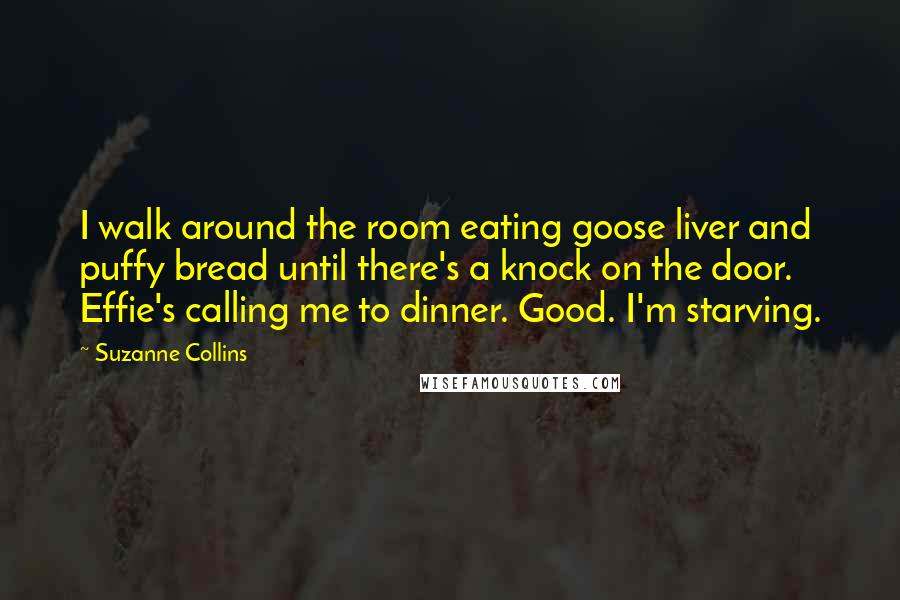 Suzanne Collins Quotes: I walk around the room eating goose liver and puffy bread until there's a knock on the door. Effie's calling me to dinner. Good. I'm starving.