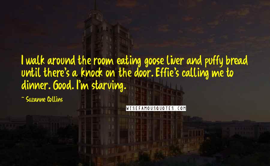 Suzanne Collins Quotes: I walk around the room eating goose liver and puffy bread until there's a knock on the door. Effie's calling me to dinner. Good. I'm starving.