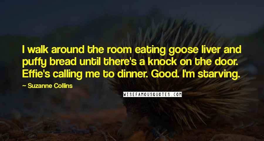 Suzanne Collins Quotes: I walk around the room eating goose liver and puffy bread until there's a knock on the door. Effie's calling me to dinner. Good. I'm starving.