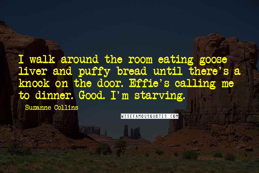 Suzanne Collins Quotes: I walk around the room eating goose liver and puffy bread until there's a knock on the door. Effie's calling me to dinner. Good. I'm starving.
