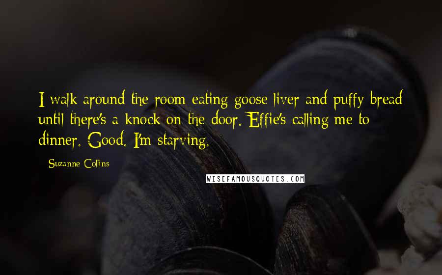 Suzanne Collins Quotes: I walk around the room eating goose liver and puffy bread until there's a knock on the door. Effie's calling me to dinner. Good. I'm starving.